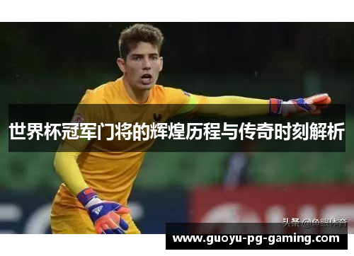 世界杯冠军门将的辉煌历程与传奇时刻解析