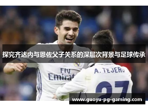 探究齐达内与恩佐父子关系的深层次背景与足球传承 探究齐达内与恩佐父子关系的深层次背景与足球传承