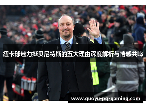 纽卡球迷力挺贝尼特斯的五大理由深度解析与情感共鸣 纽卡球迷力挺贝尼特斯的五大理由深度解析与情感共鸣