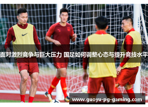 面对激烈竞争与巨大压力 国足如何调整心态与提升竞技水平 面对激烈竞争与巨大压力 国足如何调整心态与提升竞技水平
