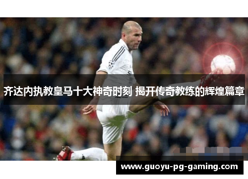 齐达内执教皇马十大神奇时刻 揭开传奇教练的辉煌篇章 齐达内执教皇马十大神奇时刻 揭开传奇教练的辉煌篇章