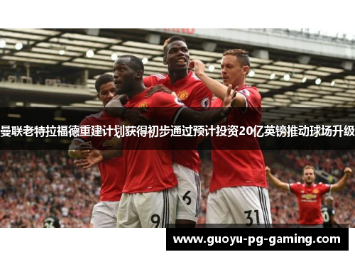 曼联老特拉福德重建计划获得初步通过预计投资20亿英镑推动球场升级