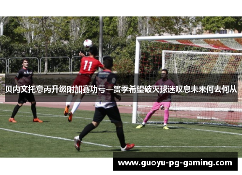 贝内文托意丙升级附加赛功亏一篑季希望破灭球迷叹息未来何去何从 贝内文托意丙升级附加赛功亏一篑季希望破灭球迷叹息未来何去何从