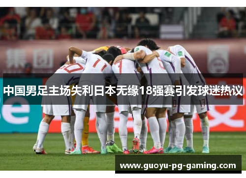 中国男足主场失利日本无缘18强赛引发球迷热议 中国男足主场失利日本无缘18强赛引发球迷热议